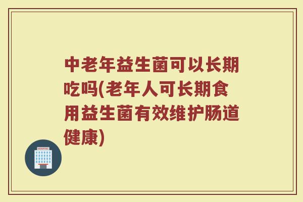 中老年益生菌可以长期吃吗(老年人可长期食用益生菌有效维护肠道健康)