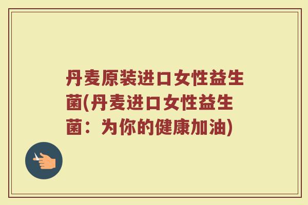 丹麦原装进口女性益生菌(丹麦进口女性益生菌：为你的健康加油)