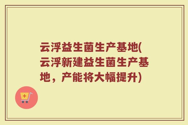 云浮益生菌生产基地(云浮新建益生菌生产基地,产能将大幅提升) 云浮益生菌生产基地(云浮新建益生菌生产基地,产能将大幅提升)