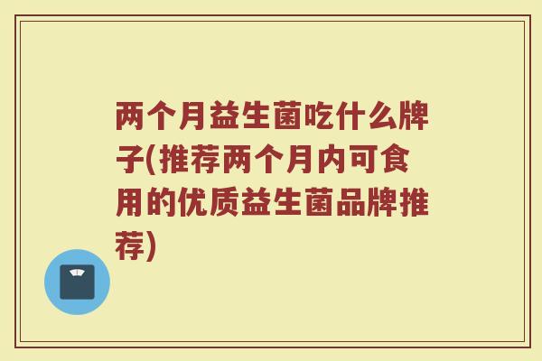 两个月益生菌吃什么牌子(推荐两个月内可食用的优质益生菌品牌推荐)
