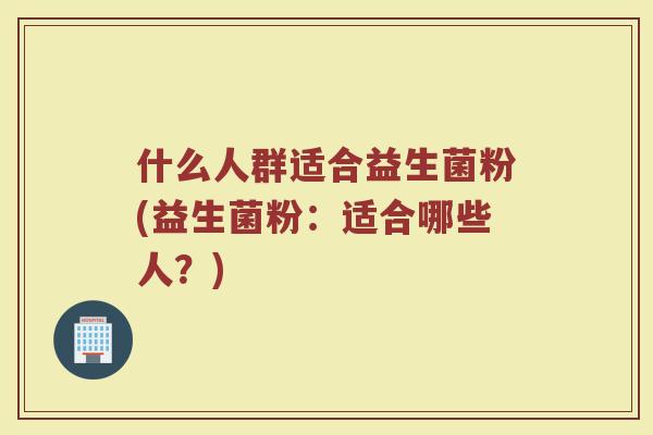 什么人群适合益生菌粉(益生菌粉：适合哪些人？)