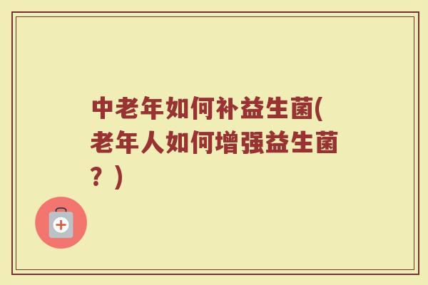 中老年如何补益生菌(老年人如何增强益生菌?)