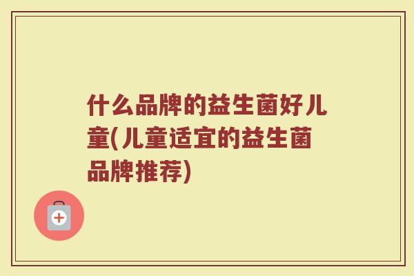 什么品牌的益生菌好儿童(儿童适宜的益生菌品牌推荐)