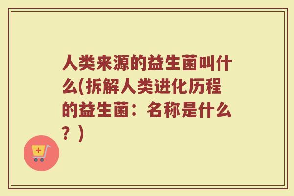 人类来源的益生菌叫什么(拆解人类进化历程的益生菌:名称是什么?) 人类来源的益生菌叫什么(拆解人类进化历程的益生菌:名称是什么?)