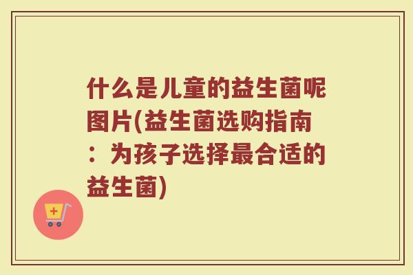 什么是儿童的益生菌呢图片(益生菌选购指南：为孩子选择最合适的益生菌)