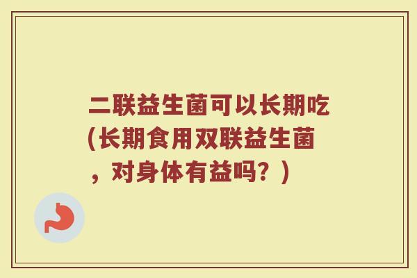 二联益生菌可以长期吃(长期食用双联益生菌，对身体有益吗？)