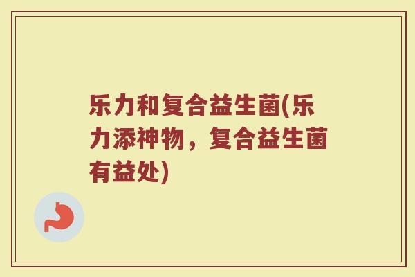 乐力和复合益生菌(乐力添神物,复合益生菌有益处) 乐力和复合益生菌(乐力添神物,复合益生菌有益处)