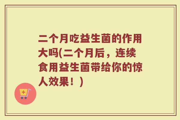 二个月吃益生菌的作用大吗(二个月后,连续食用益生菌带给你的惊人效果!) 二个月吃益生菌的作用大吗(二个月后,连续食用益生菌带给你的惊人效果!)
