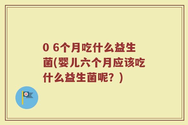 0 6个月吃什么益生菌(婴儿六个月应该吃什么益生菌呢？)