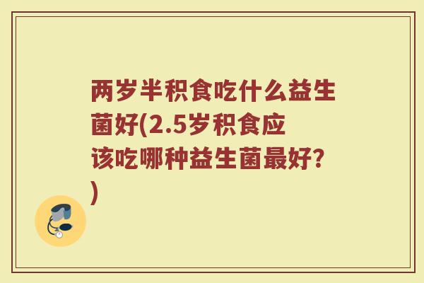 两岁半积食吃什么益生菌好(2.5岁积食应该吃哪种益生菌好?) 两岁半积食吃什么益生菌好(2.5岁积食应该吃哪种益生菌好?)