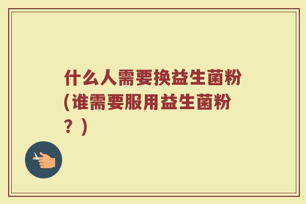 什么人需要换益生菌粉(谁需要服用益生菌粉？)