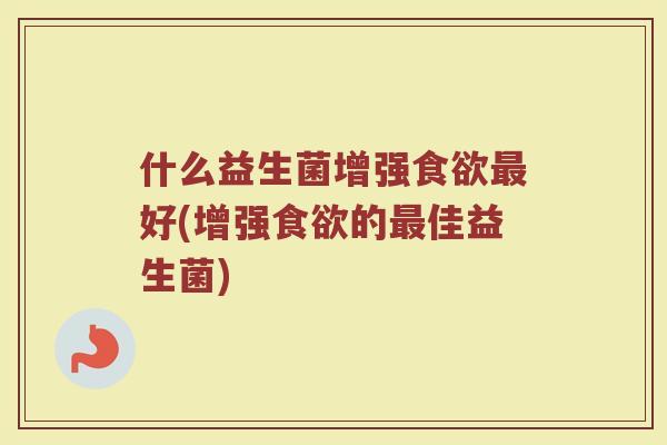 什么益生菌增强食欲最好(增强食欲的最佳益生菌)