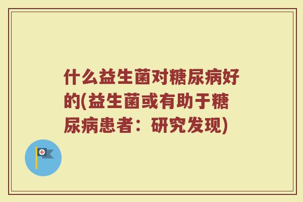 什么益生菌对糖尿病好的(益生菌或有助于糖尿病患者:研究发现)