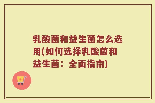 乳酸菌和益生菌怎么选用(如何选择乳酸菌和益生菌:全面指南)