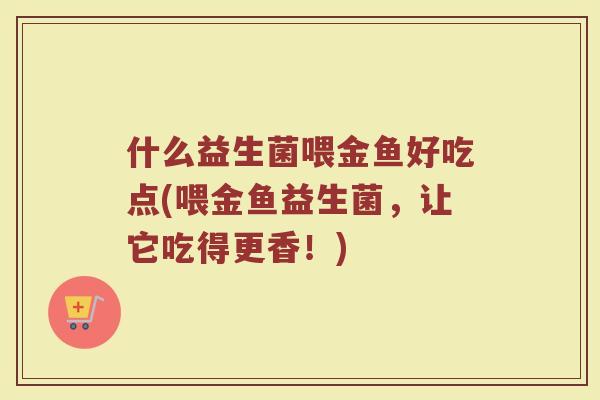 什么益生菌喂金鱼好吃点(喂金鱼益生菌，让它吃得更香！)