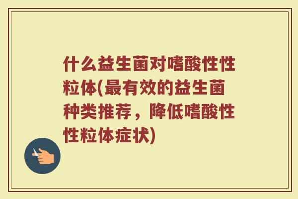 什么益生菌对嗜酸性性粒体(最有效的益生菌种类推荐，降低嗜酸性性粒体症状)