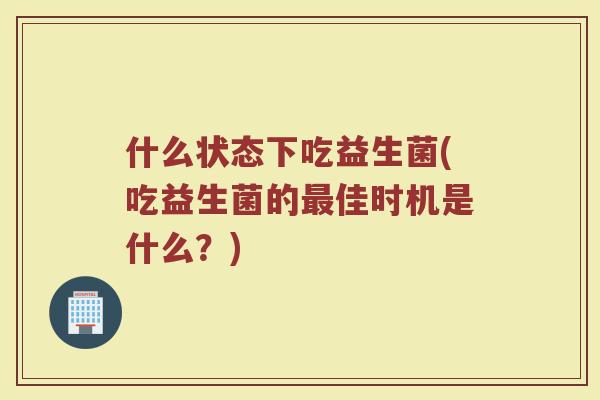 什么状态下吃益生菌(吃益生菌的最佳时机是什么？)