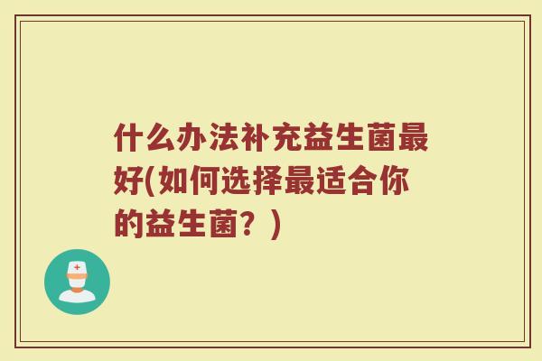 什么办法补充益生菌好(如何选择适合你的益生菌?) 什么办法补充益生菌好(如何选择适合你的益生菌?)
