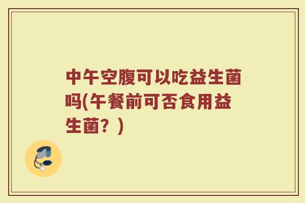 中午空腹可以吃益生菌吗(午餐前可否食用益生菌?)