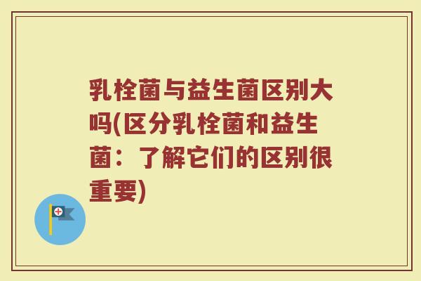 乳栓菌与益生菌区别大吗(区分乳栓菌和益生菌:了解它们的区别很重要)