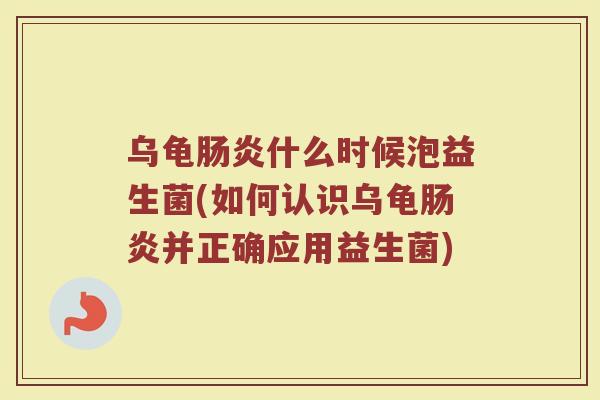 乌龟肠炎什么时候泡益生菌(如何认识乌龟肠炎并正确应用益生菌)