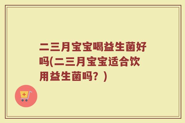 二三月宝宝喝益生菌好吗(二三月宝宝适合饮用益生菌吗?)
