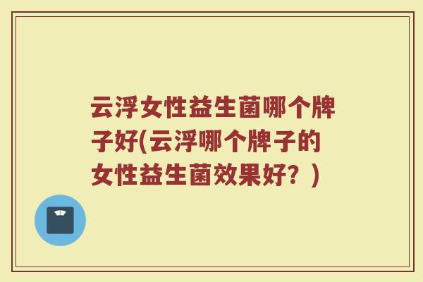云浮女性益生菌哪个牌子好(云浮哪个牌子的女性益生菌效果好？)