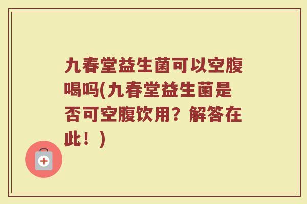 九春堂益生菌可以空腹喝吗(九春堂益生菌是否可空腹饮用？解答在此！)