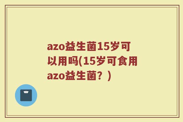 azo益生菌15岁可以用吗(15岁可食用azo益生菌？)