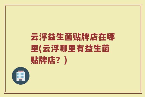 云浮益生菌贴牌店在哪里(云浮哪里有益生菌贴牌店？)