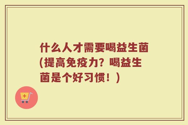 什么人才需要喝益生菌(提高免疫力？喝益生菌是个好习惯！)
