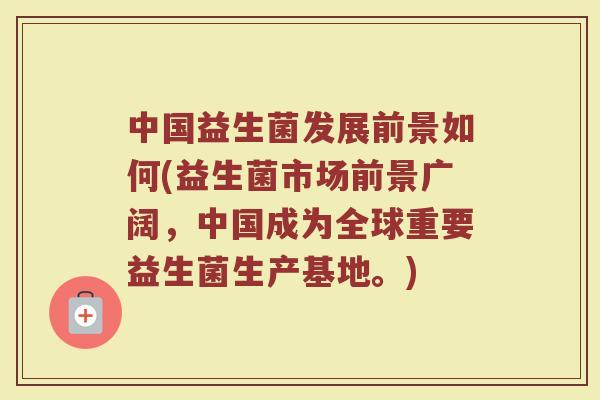 中国益生菌发展前景如何(益生菌市场前景广阔,中国成为全球重要益生菌生产基地。)