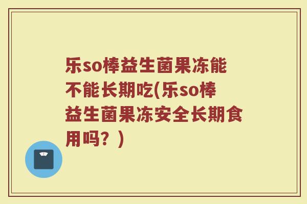 乐so棒益生菌果冻能不能长期吃(乐so棒益生菌果冻安全长期食用吗？)