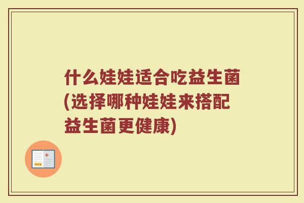 什么娃娃适合吃益生菌(选择哪种娃娃来搭配益生菌更健康)