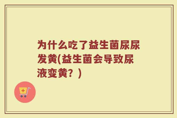 为什么吃了益生菌尿尿发黄(益生菌会导致尿液变黄？)