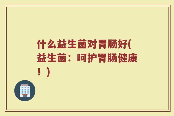 什么益生菌对胃肠好(益生菌:呵护胃肠健康!)