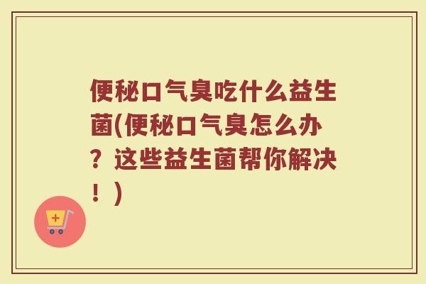 便秘口气臭吃什么益生菌(便秘口气臭怎么办？这些益生菌帮你解决！)