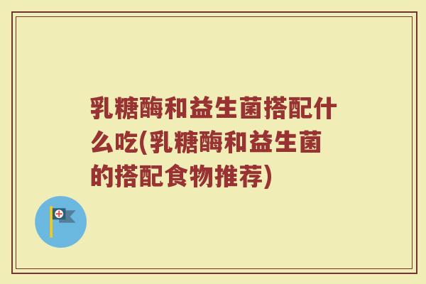乳糖酶和益生菌搭配什么吃(乳糖酶和益生菌的搭配食物推荐)
