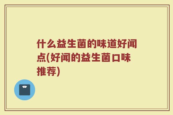 什么益生菌的味道好闻点(好闻的益生菌口味推荐) 什么益生菌的味道好闻点(好闻的益生菌口味推荐)