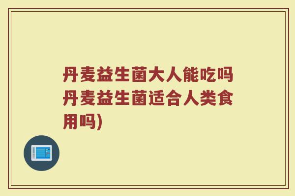 丹麦益生菌大人能吃吗丹麦益生菌适合人类食用吗)