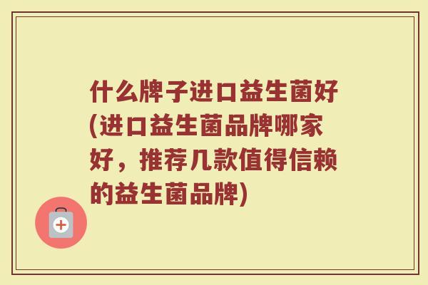 什么牌子进口益生菌好(进口益生菌品牌哪家好,推荐几款值得信赖的益生菌品牌)