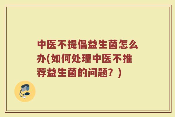 中医不提倡益生菌怎么办(如何处理中医不推荐益生菌的问题?)