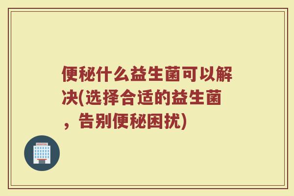 便秘什么益生菌可以解决(选择合适的益生菌，告别便秘困扰)