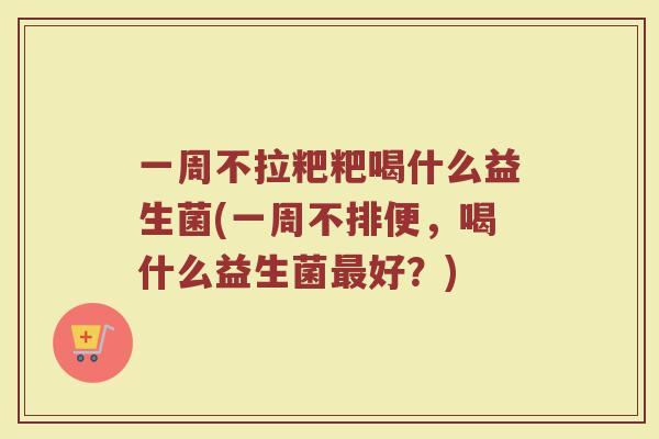 一周不拉粑粑喝什么益生菌(一周不排便,喝什么益生菌最好?)