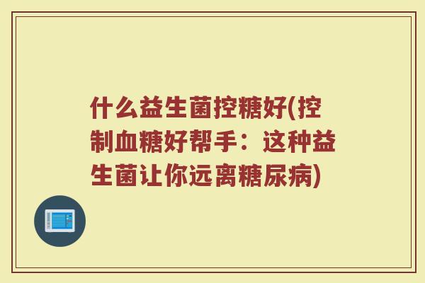 什么益生菌控糖好(控制血糖好帮手:这种益生菌让你远离糖尿病)