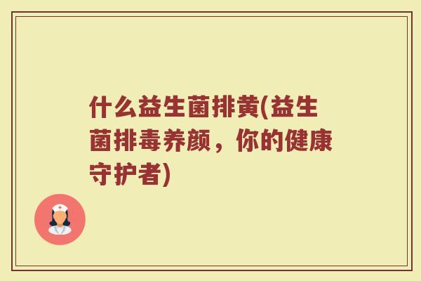什么益生菌排黄(益生菌排毒养颜,你的健康守护者)