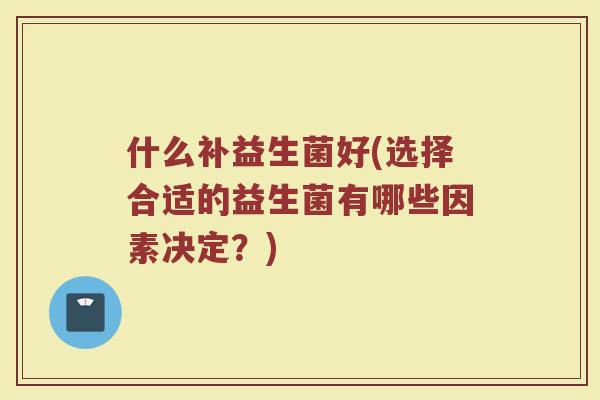 什么补益生菌好(选择合适的益生菌有哪些因素决定?)