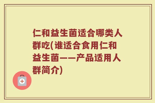 仁和益生菌适合哪类人群吃(谁适合食用仁和益生菌——产品适用人群简介)