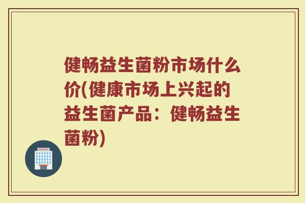 健畅益生菌粉市场什么价(健康市场上兴起的益生菌产品:健畅益生菌粉) 健畅益生菌粉市场什么价(健康市场上兴起的益生菌产品:健畅益生菌粉)