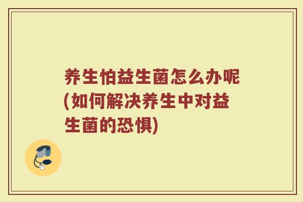 养生怕益生菌怎么办呢(如何解决养生中对益生菌的恐惧)